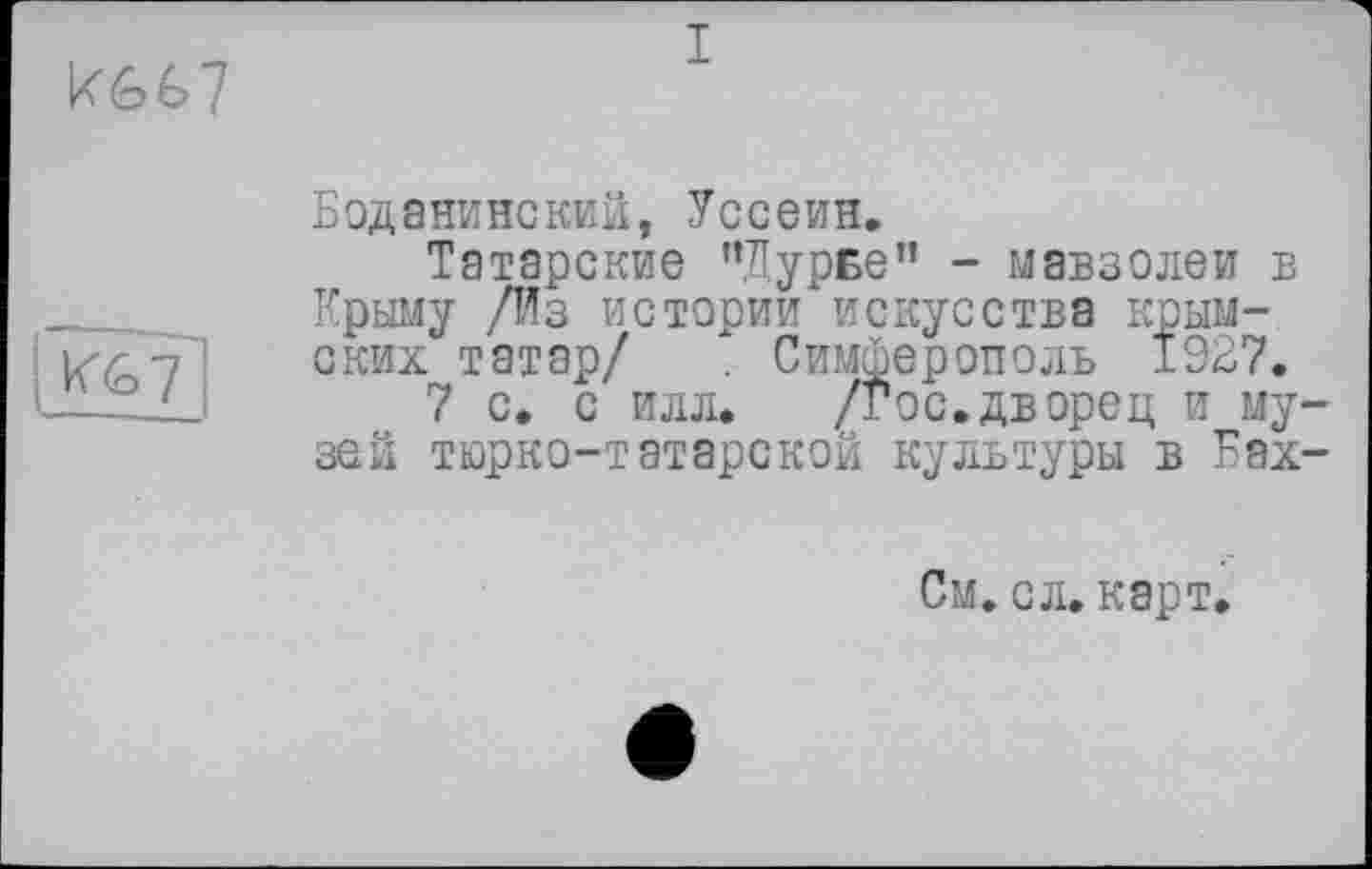 ﻿
I
ж
Боданинский, Уссеин.
Татарские “Дурье” - мавзолеи в Крыму /Из истории искусства крымских татар/ . Симферополь 1927.
7 с. с илл. /Гос.дворец и музей тюрко-татарской культуры в Еах-
См. сл.карт.